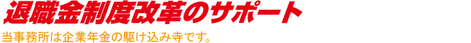 退職金制度改革のサポート 当事務所は企業年金の駆け込み寺です。 退職金制度改革のサポート 当事務所は企業年金の駆け込み寺です。